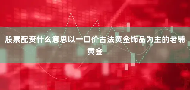 股票配资什么意思以一口价古法黄金饰品为主的老铺黄金