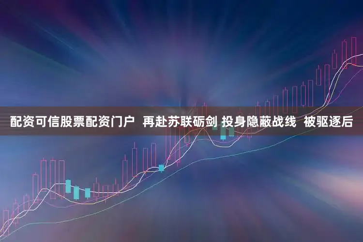 配资可信股票配资门户  再赴苏联砺剑 投身隐蔽战线  被驱逐后