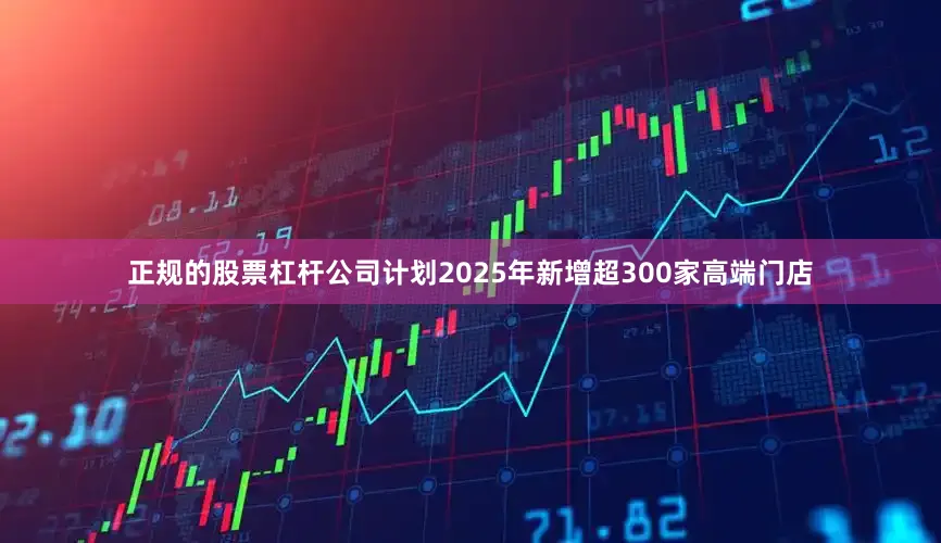 正规的股票杠杆公司计划2025年新增超300家高端门店