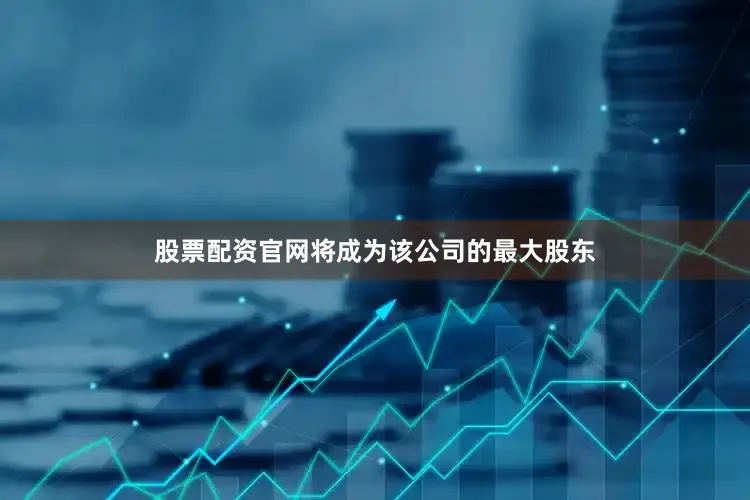 股票配资官网将成为该公司的最大股东