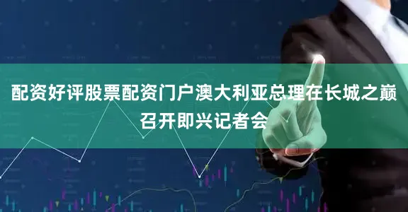 配资好评股票配资门户澳大利亚总理在长城之巅召开即兴记者会