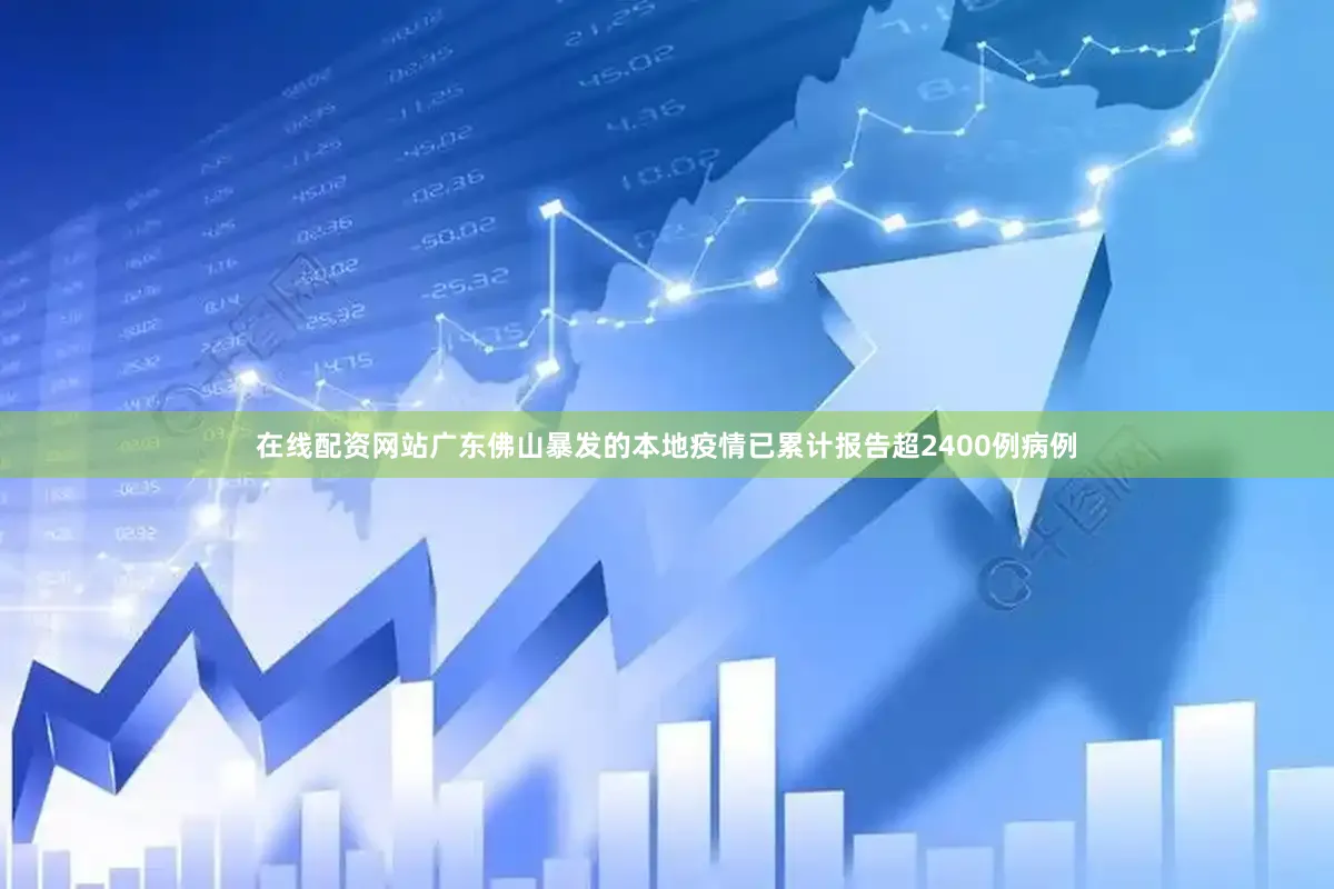 在线配资网站广东佛山暴发的本地疫情已累计报告超2400例病例