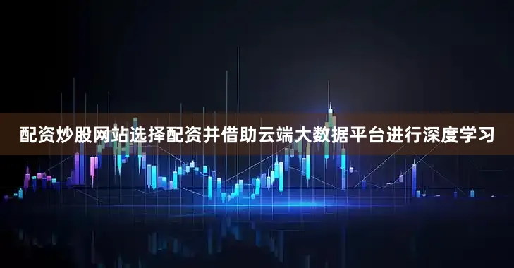 配资炒股网站选择配资并借助云端大数据平台进行深度学习
