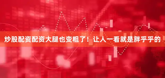 炒股配资配资大腿也变粗了！让人一看就是胖乎乎的