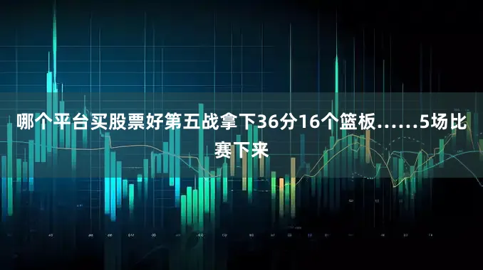 哪个平台买股票好第五战拿下36分16个篮板……5场比赛下来