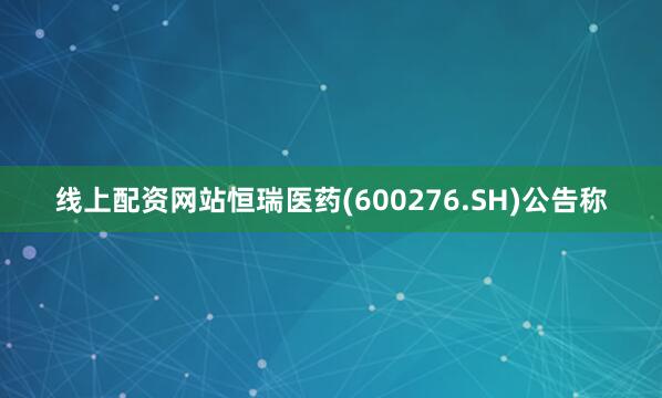 线上配资网站恒瑞医药(600276.SH)公告称