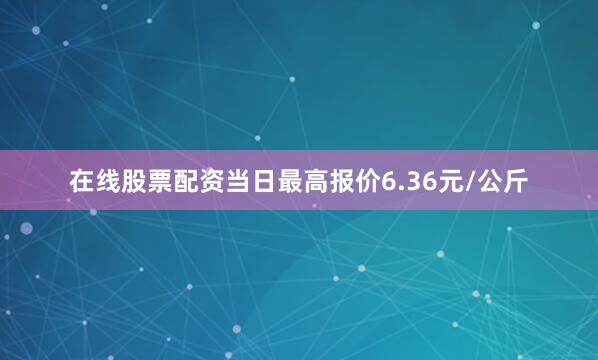 在线股票配资当日最高报价6.36元/公斤