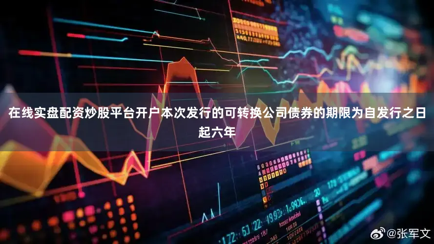 在线实盘配资炒股平台开户本次发行的可转换公司债券的期限为自发行之日起六年