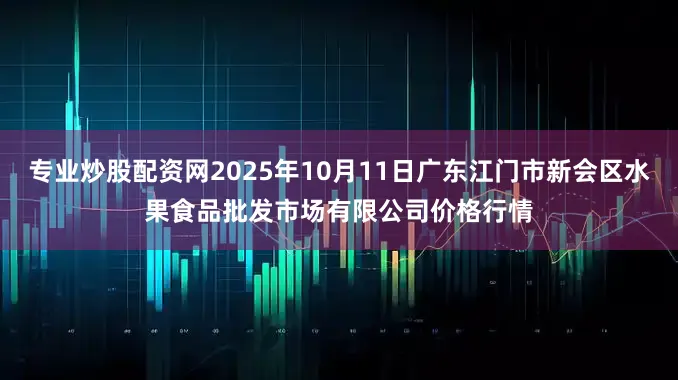 专业炒股配资网2025年10月11日广东江门市新会区水果食品批发市场有限公司价格行情